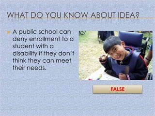 WHAT DO YOU KNOW ABOUT IDEA?

   A public school can
    deny enrollment to a
    student with a
    disability if they don’t
    think they can meet
    their needs.


                               FALSE
 