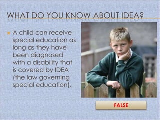 WHAT DO YOU KNOW ABOUT IDEA?

   A child can receive
    special education as
    long as they have
    been diagnosed
    with a disability that
    is covered by IDEA
    (the law governing
    special education).


                             FALSE
 