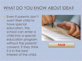 WHAT DO YOU KNOW ABOUT IDEA?

   Even if parents don’t
    want their child to
    have special
    education, the
    school can enter a
    child into a special
    education program
    without the parents’     FALSE
    consent, if they think
    it is in the best
    interest of the child.
 