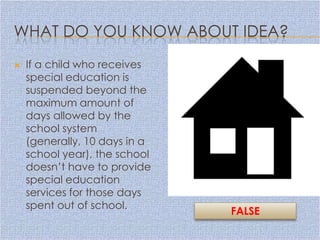 WHAT DO YOU KNOW ABOUT IDEA?
   If a child who receives
    special education is
    suspended beyond the
    maximum amount of
    days allowed by the
    school system
    (generally, 10 days in a
    school year), the school
    doesn’t have to provide
    special education
    services for those days
    spent out of school.
                               FALSE
 
