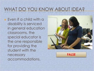 WHAT DO YOU KNOW ABOUT IDEA?

   Even if a child with a
    disability is serviced
    in general education
    classrooms, the
    special educator is
    the one responsible
    for providing the
    student with the
    necessary                FALSE
    accommodations.
 