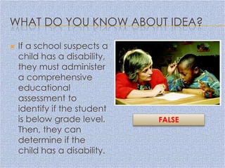 WHAT DO YOU KNOW ABOUT IDEA?

   If a school suspects a
    child has a disability,
    they must administer
    a comprehensive
    educational
    assessment to
    identify if the student
    is below grade level.     FALSE
    Then, they can
    determine if the
    child has a disability.
 