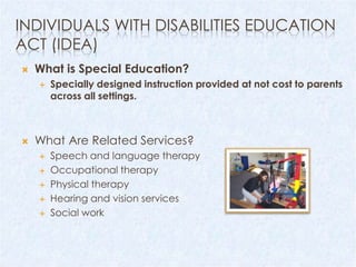 INDIVIDUALS WITH DISABILITIES EDUCATION
ACT (IDEA)
   What is Special Education?
       Specially designed instruction provided at not cost to parents
        across all settings.



   What Are Related Services?
       Speech and language therapy
       Occupational therapy
       Physical therapy
       Hearing and vision services
       Social work
 