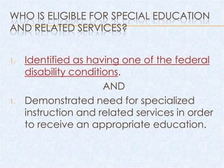 WHO IS ELIGIBLE FOR SPECIAL EDUCATION
AND RELATED SERVICES?


1.   Identified as having one of the federal
     disability conditions.
                       AND
1.   Demonstrated need for specialized
     instruction and related services in order
     to receive an appropriate education.
 