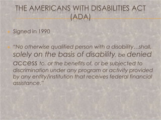 THE AMERICANS WITH DISABILITIES ACT
                 (ADA)
   Signed in 1990

   “No otherwise qualified person with a disability…shall,
    solely on the basis of disability, be denied
    access to, or the benefits of, or be subjected to
    discrimination under any program or activity provided
    by any entity/institution that receives federal financial
    assistance.”
 