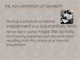 THE ADA DEFINITION OF DISABILITY



   Having a physical or mental
    impairment that substantially limits
    himor her in some major life activity,
    and having experienced discrimination
    resulting from this physical or mental
    impairment
 