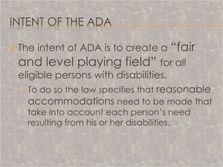 INTENT OF THE ADA

   The intent of ADA is to create a “fair
    and level playing field” for all
    eligible persons with disabilities.
      To do so the law specifies that reasonable
       accommodations need to be made that
      take into account each person’s need
      resulting from his or her disabilities.
 