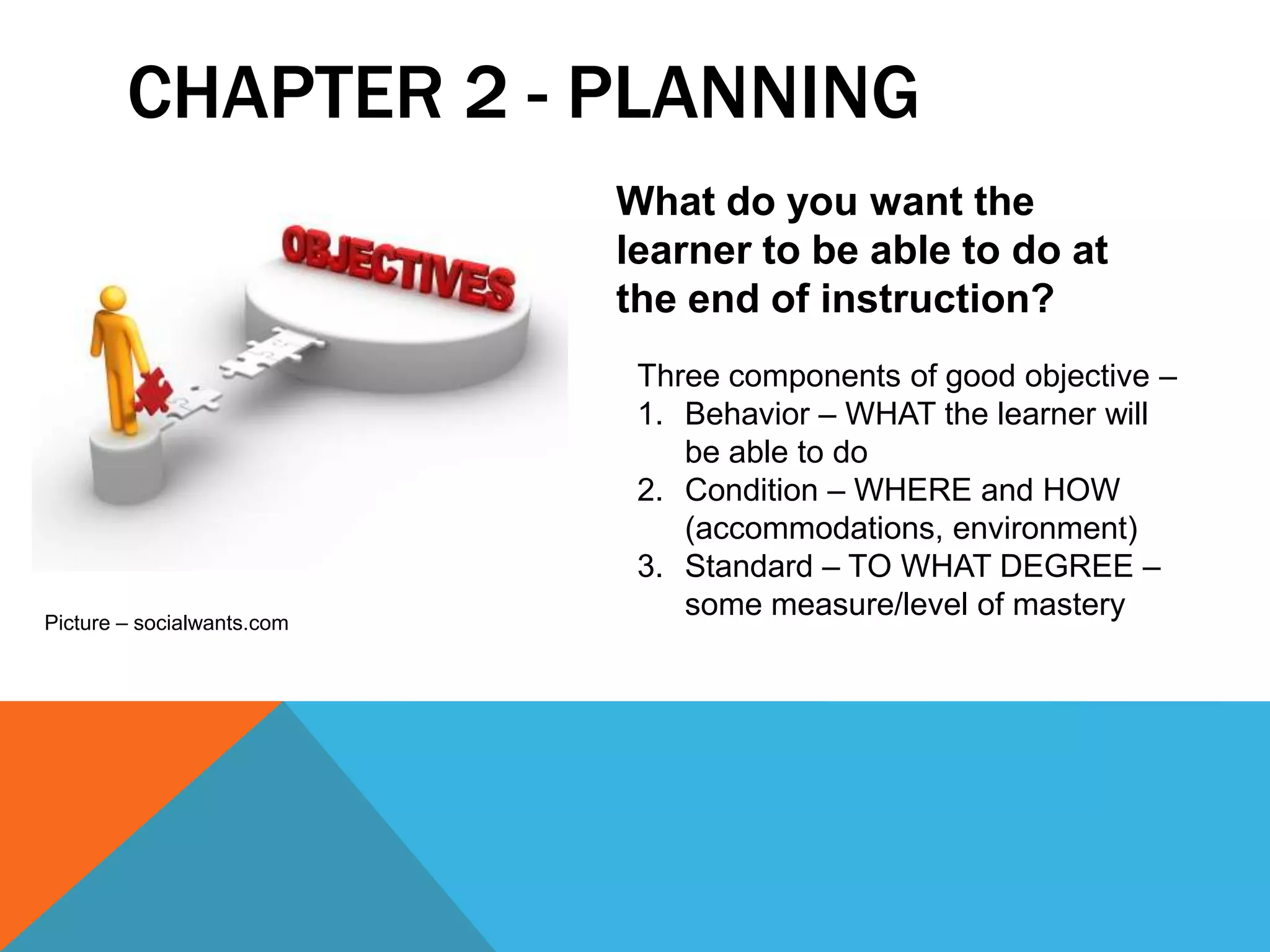 CHAPTER 2 - PLANNING
                            What do you want the
                            learner to be able to do at
                            the end of instruction?
                             Three components of good objective –
                             1. Behavior – WHAT the learner will
                                be able to do
                             2. Condition – WHERE and HOW
                                (accommodations, environment)
                             3. Standard – TO WHAT DEGREE –
Picture – socialwants.com
                                some measure/level of mastery
 