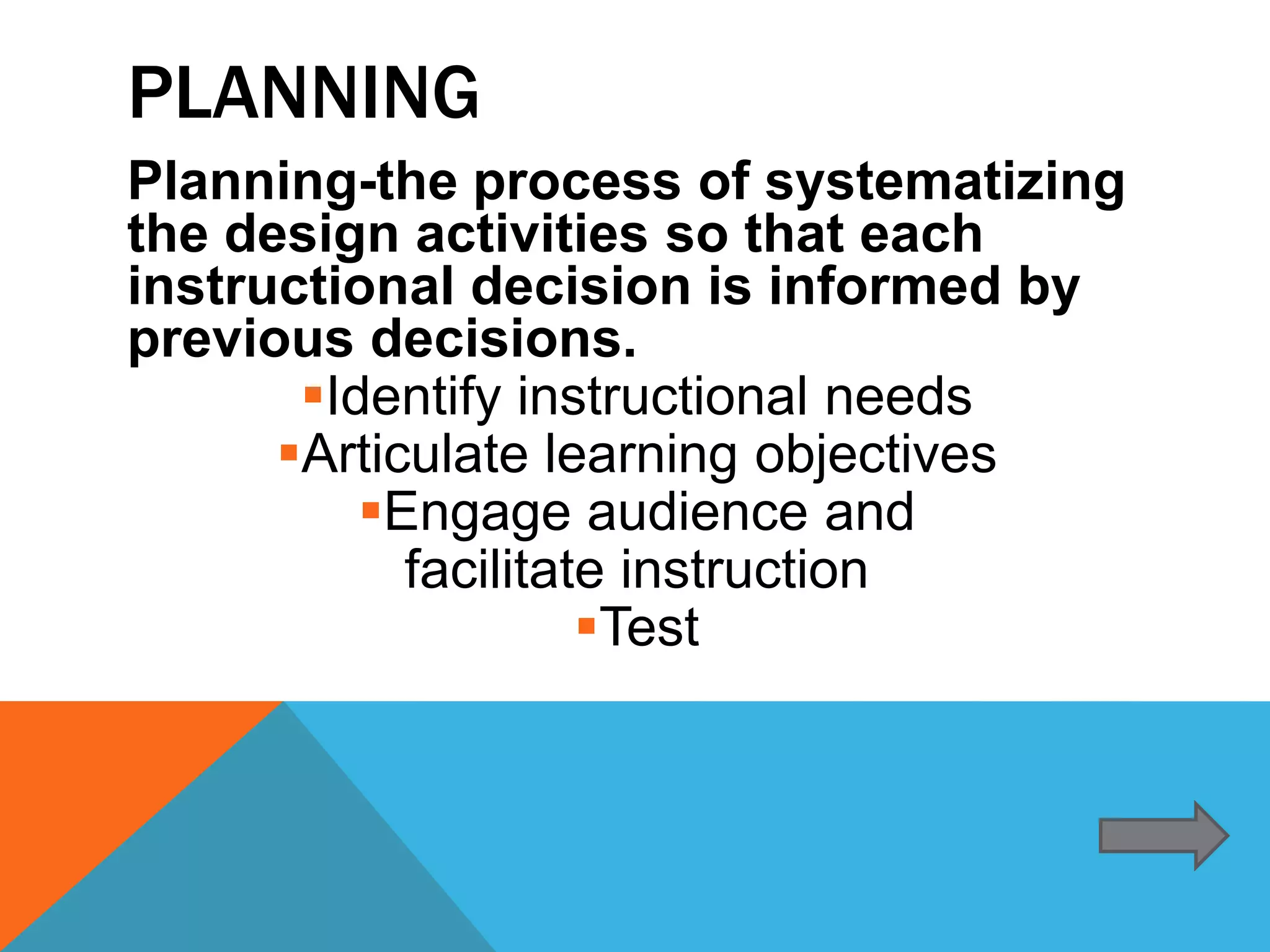 PLANNING
Planning-the process of systematizing
the design activities so that each
instructional decision is informed by
previous decisions.
       Identify instructional needs
      Articulate learning objectives
          Engage audience and
            facilitate instruction
                     Test
 