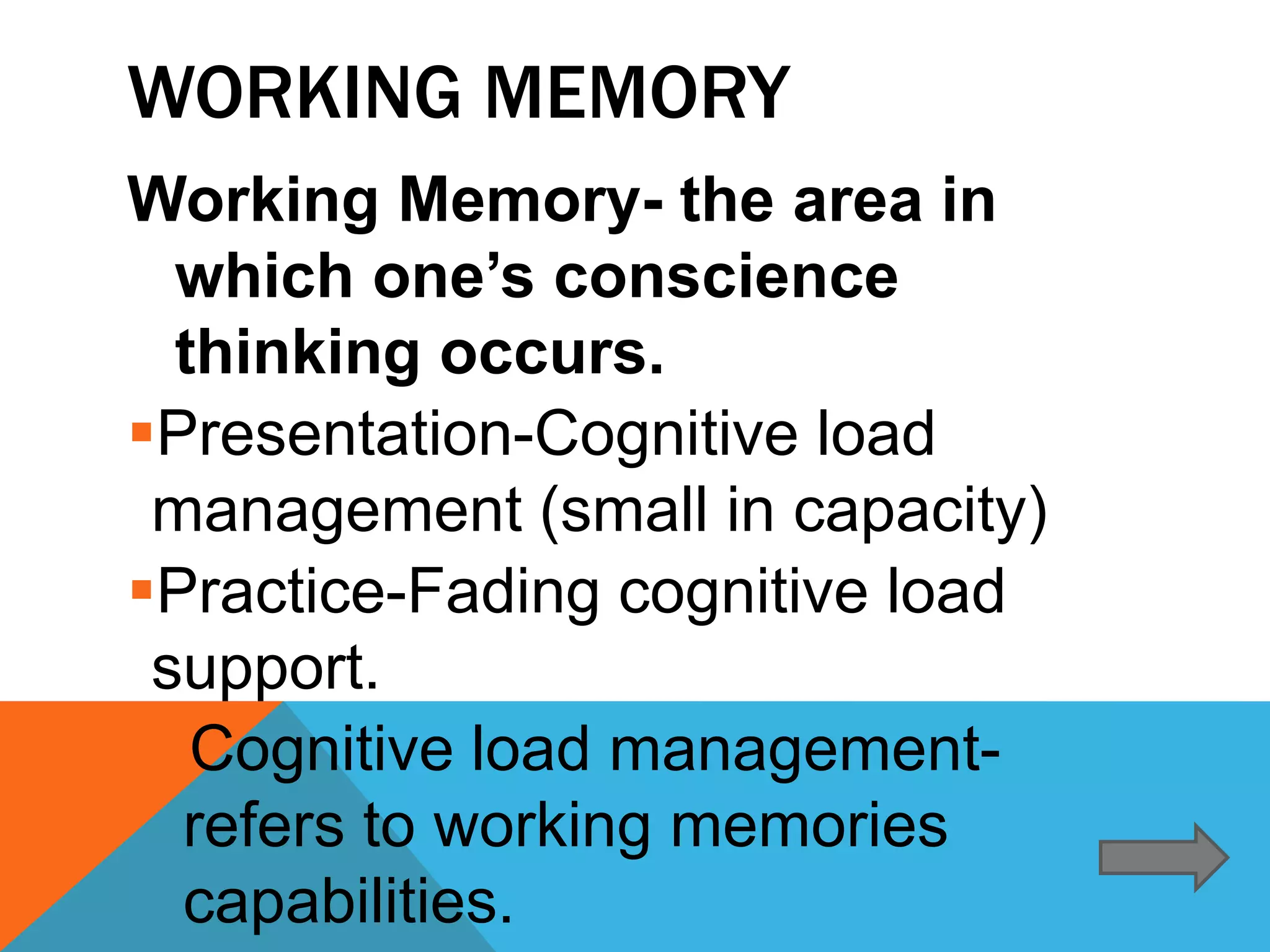 WORKING MEMORY
Working Memory- the area in
  which one’s conscience
  thinking occurs.
Presentation-Cognitive load
 management (small in capacity)
Practice-Fading cognitive load
 support.
 Cognitive load management-
  refers to working memories
  capabilities.
 