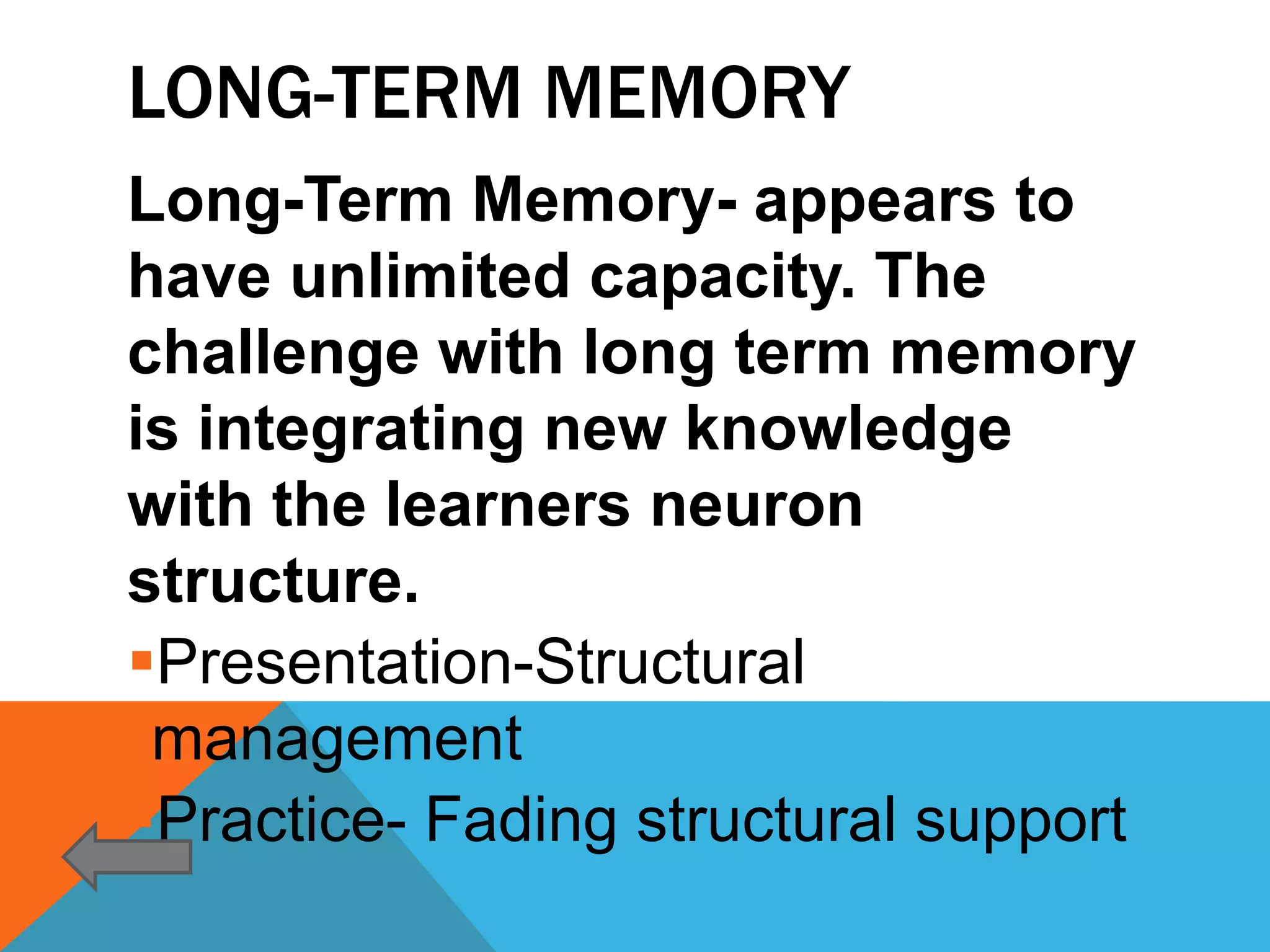 LONG-TERM MEMORY
Long-Term Memory- appears to
have unlimited capacity. The
challenge with long term memory
is integrating new knowledge
with the learners neuron
structure.
Presentation-Structural
 management
Practice- Fading structural support
 