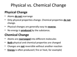 Physical vs. Chemical Change
Physical Change
• Atoms do not rearrange
• Only physical properties change. Chemical properties do not
change.
• Physical changes are generally easy to reverse.
• No energy is produced by the substance.
Chemical Change
• Atoms are rearranged into different molecules
• Both physical and chemical properties are changed
• Changes are not reversible without another reaction
• Energy is often produced ( fire or heat, for example)
 