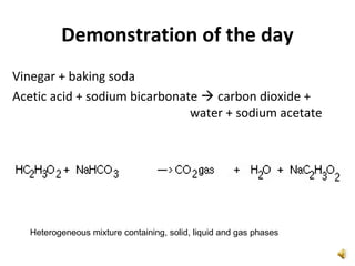 Demonstration of the day
Vinegar + baking soda
Acetic acid + sodium bicarbonate  carbon dioxide +
water + sodium acetate
Heterogeneous mixture containing, solid, liquid and gas phases
 