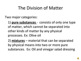 The Division of Matter
Two major categories:
1) pure substances - consists of only one type
of matter, which cannot be separated into
other kinds of matter by any physical
processes. Ex: Olive oil
2) mixtures – material that can be separated
by physical means into two or more pure
substances. Ex: Oil and vinegar salad dressing
 