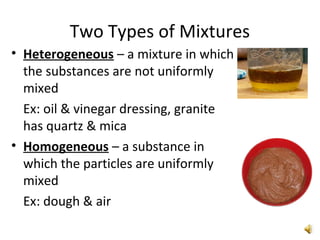Two Types of Mixtures
• Heterogeneous – a mixture in which
the substances are not uniformly
mixed
Ex: oil & vinegar dressing, granite
has quartz & mica
• Homogeneous – a substance in
which the particles are uniformly
mixed
Ex: dough & air
 