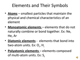 Elements and Their Symbols
• Atoms – smallest particles that maintain the
physical and chemical characteristics of an
element
• Monoatomic elements – elements that do not
naturally combine or bond together. Ex: Ne,
He, Ar
• Diatomic elements - elements that bond into
two-atom units. Ex: O2, H2
• Polyatomic elements – elements composed
of multi-atom units. Ex: S8
 