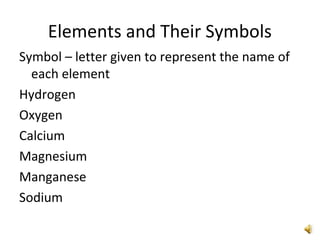 Elements and Their Symbols
Symbol – letter given to represent the name of
each element
Hydrogen
Oxygen
Calcium
Magnesium
Manganese
Sodium
 