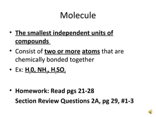 Molecule
• The smallest independent units of
compounds
• Consist of two or more atoms that are
chemically bonded together
• Ex: H20, NH3, H2SO4
• Homework: Read pgs 21-28
Section Review Questions 2A, pg 29, #1-3
 