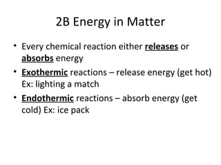 2B Energy in Matter
• Every chemical reaction either releases or
absorbs energy
• Exothermic reactions – release energy (get hot)
Ex: lighting a match
• Endothermic reactions – absorb energy (get
cold) Ex: ice pack
 