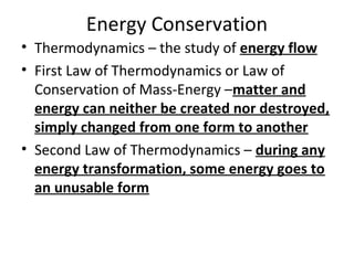 Energy Conservation
• Thermodynamics – the study of energy flow
• First Law of Thermodynamics or Law of
Conservation of Mass-Energy –matter and
energy can neither be created nor destroyed,
simply changed from one form to another
• Second Law of Thermodynamics – during any
energy transformation, some energy goes to
an unusable form
 