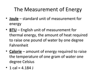 The Measurement of Energy
• Joule – standard unit of measurement for
energy
• BTU – English unit of measurement for
thermal energy, the amount of heat required
to raise one pound of water by one degree
Fahrenheit
• Calorie – amount of energy required to raise
the temperature of one gram of water one
degree Celsius
• 1 cal = 4.184 J
 