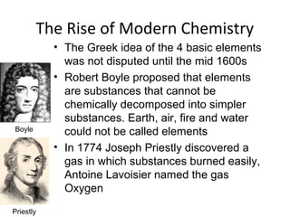 The Rise of Modern Chemistry
• The Greek idea of the 4 basic elements
was not disputed until the mid 1600s
• Robert Boyle proposed that elements
are substances that cannot be
chemically decomposed into simpler
substances. Earth, air, fire and water
could not be called elements
• In 1774 Joseph Priestly discovered a
gas in which substances burned easily,
Antoine Lavoisier named the gas
Oxygen
Boyle
Priestly
 
