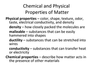 Chemical and Physical
Properties of Matter
Physical properties – color, shape, texture, odor,
taste, electrical conductivity, and density
density – how closely packed the molecules are
malleable – substances that can be easily
hammered into shapes
ductility – substances that can be stretched into
wires
conductivity – substances that can transfer heat
or electricity
Chemical properties – describe how matter acts in
the presence of other materials
 