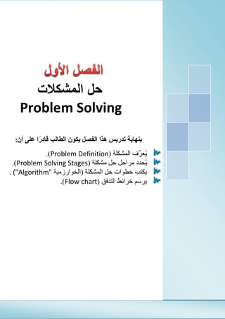 (1)
‫الفصل‬‫األول‬‫المشكالت‬ ‫حل‬
Problem Solving
Seven
Microsoft Corporation
[Pick the date]
‫المشكالت‬ ‫حل‬
Problem Solving [
‫بنهاية‬‫تدريس‬‫الفصل‬ ‫هذا‬‫يكون‬‫الطالب‬‫قادر‬‫على‬ ‫ا‬‫أن‬:
‫المشكلة‬ ‫ِّف‬‫ر‬‫ُع‬‫ي‬(Problem Definition).
‫مشكلة‬ ‫حل‬ ‫مراحل‬ ‫ُحدد‬‫ي‬(Problem Solving Stages).
‫حل‬ ‫خطوات‬ ‫يكتب‬‫ا‬‫لمشكلة‬(‫الخوارزمية‬("Algorithm".
‫التدفق‬ ‫خرائط‬ ‫يرسم‬(Flow chart).
 