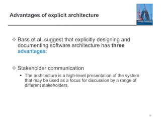 Advantages of explicit architecture
 Bass et al. suggest that explicitly designing and
documenting software architecture has three
advantages:
 Stakeholder communication
 The architecture is a high-level presentation of the system
that may be used as a focus for discussion by a range of
different stakeholders.
14
 
