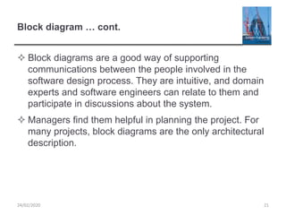 Block diagram … cont.
 Block diagrams are a good way of supporting
communications between the people involved in the
software design process. They are intuitive, and domain
experts and software engineers can relate to them and
participate in discussions about the system.
 Managers find them helpful in planning the project. For
many projects, block diagrams are the only architectural
description.
24/02/2020 21
 