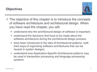 Objectives
 The objective of this chapter is to introduce the concepts
of software architecture and architectural design. When
you have read the chapter, you will:
 understand why the architectural design of software is important;
 understand the decisions that have to be made about the
software architecture during the architectural design process;
 have been introduced to the idea of Architectural patterns, well-
tried ways of organizing software architectures that can be
reused in system designs;
 understand how Application-Specific Architectural patterns may
be used in transaction processing and language processing
systems.
24/02/2020 3
 