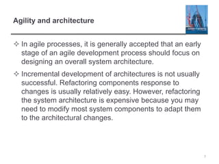 Agility and architecture
 In agile processes, it is generally accepted that an early
stage of an agile development process should focus on
designing an overall system architecture.
 Incremental development of architectures is not usually
successful. Refactoring components response to
changes is usually relatively easy. However, refactoring
the system architecture is expensive because you may
need to modify most system components to adapt them
to the architectural changes.
7
 