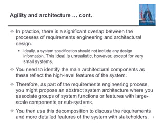 Agility and architecture … cont.
 In practice, there is a significant overlap between the
processes of requirements engineering and architectural
design.
 Ideally, a system specification should not include any design
information. This ideal is unrealistic, however, except for very
small systems.
 You need to identify the main architectural components as
these reflect the high-level features of the system.
 Therefore, as part of the requirements engineering process,
you might propose an abstract system architecture where you
associate groups of system functions or features with large-
scale components or sub-systems.
 You then use this decomposition to discuss the requirements
and more detailed features of the system with stakeholders. 8
 