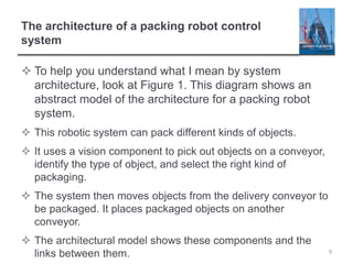 The architecture of a packing robot control
system
 To help you understand what I mean by system
architecture, look at Figure 1. This diagram shows an
abstract model of the architecture for a packing robot
system.
 This robotic system can pack different kinds of objects.
 It uses a vision component to pick out objects on a conveyor,
identify the type of object, and select the right kind of
packaging.
 The system then moves objects from the delivery conveyor to
be packaged. It places packaged objects on another
conveyor.
 The architectural model shows these components and the
links between them. 9
 