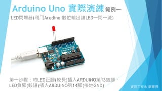 Arduino Uno 實際演練範例一
資訊工程系 廖憲得
LED閃爍器(利用Arudino 數位輸出讓LED一閃一滅)
第一步驟：將LED正腳(較長)插入ARDUINO第13隻腳、
LED負腳(較短)插入ARDUINO第14腳(接地GND)
 
