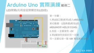 Arduino Uno 實際演練範例二
資訊工程系 廖憲得
LED開關(利用按鈕開關控制LED燈)
第一步驟：
1.將LED正腳(較長)插入ARDUINO
第13隻腳、LED負腳(較短)插入
ARDUINO第14腳(接地GND)
2.按鈕 一支腳接到 +5V
3.第2腳接到按鈕的另一支腳，
同一支腳位接一個 10K 電阻連到 GND
 