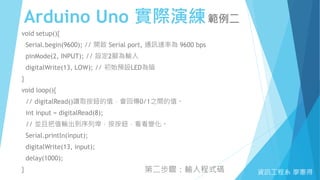 Arduino Uno 實際演練範例二
資訊工程系 廖憲得
void setup(){
Serial.begin(9600); // 開啟 Serial port, 通訊速率為 9600 bps
pinMode(2, INPUT); // 設定2腳為輸入
digitalWrite(13, LOW); // 初始預設LED為暗
}
void loop(){
// digitalRead()讀取按鈕的值，會回傳0/1之間的值。
int input = digitalRead(8);
// 並且把值輸出到序列埠，按按鈕，看看變化。
Serial.println(input);
digitalWrite(13, input);
delay(1000);
} 第二步驟：輸入程式碼
 