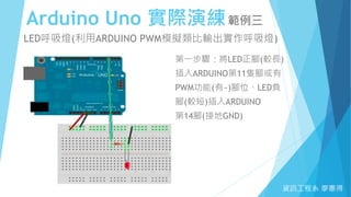 Arduino Uno 實際演練範例三
資訊工程系 廖憲得
LED呼吸燈(利用ARDUINO PWM模擬類比輸出實作呼吸燈)
第一步驟：將LED正腳(較長)
插入ARDUINO第11隻腳或有
PWM功能(有~)腳位、LED負
腳(較短)插入ARDUINO
第14腳(接地GND)
 