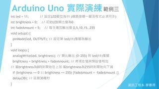Arduino Uno 實際演練範例三
資訊工程系 廖憲得
int led = 11; // 設定LED腳位為11 (線路接哪一腳及程式必須同步)
int brightness = 0; // 初始LED類比值為0
int fadeAmount = 5; // 每次增加輸出值 0,5,10,15..255
void setup() {
pinMode(led, OUTPUT); // 設定第 led(11)隻腳為輸出
}
void loop() {
analogWrite(led, brightness); // 類比輸出 (0~255) 到 led(11)隻腳
brightness = brightness + fadeAmount; // 將現在值與預設值相加
// 當brightness為0時則開始往上加 當brightness為255時則開始向下減
if (brightness == 0 || brightness == 255) {fadeAmount = -fadeAmount ;}
delay(30); // 延遲30毫秒
}
 