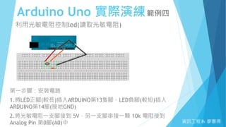 Arduino Uno 實際演練範例四
資訊工程系 廖憲得
利用光敏電阻控制led(讀取光敏電阻)
第一步驟：安裝電路
1.將LED正腳(較長)插入ARDUINO第13隻腳、LED負腳(較短)插入
ARDUINO第14腳(接地GND)
2.將光敏電阻一支腳接到 5V，另一支腳串接一顆 10k 電阻接到
Analog Pin 第0腳(A0)中
 
