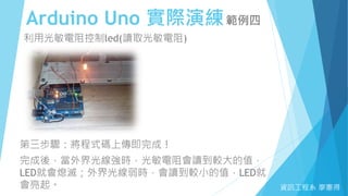 Arduino Uno 實際演練範例四
資訊工程系 廖憲得
利用光敏電阻控制led(讀取光敏電阻)
第三步驟：將程式碼上傳即完成！
完成後，當外界光線強時，光敏電阻會讀到較大的值，
LED就會熄滅；外界光線弱時，會讀到較小的值，LED就
會亮起。
 