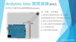 Arduino Uno 實際演練範例五
資訊工程系 廖憲得
利用紅外線控制LED開關(IRremote)
第一步驟：安裝電路
1.將LED正腳(較長)插入第13隻腳
LED負腳(較短)插入第14腳(接地GND)
2.將紅外線接受器面對自己
2.1 最左邊接到第2腳(數位輸入)
2.2 中間接到5V
2.3 最右邊接到GND
 