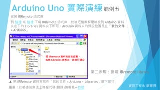 Arduino Uno 實際演練範例五
資訊工程系 廖憲得
安裝 IRRemote 函式庫
到 這裡 或 這裡 下載 IRRemote 函式庫，然後把檔案解壓縮放到 Arduino 資料
夾底下的 Libraries 資料夾下即可。Arduino 資料夾的預設位置是在「我的文件
> Arduino」
第二步驟：掛載 IRremote library
▲ 把 IRRemote 資料夾放在「我的文件 > Arduino > Libraries」底下即可
重要！安裝後若無法上傳程式碼(錯誤)請看我->救星
 