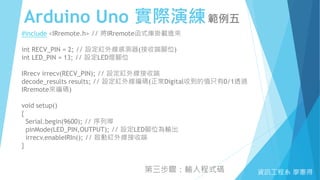 Arduino Uno 實際演練範例五
資訊工程系 廖憲得
#include <IRremote.h> // 將IRremote函式庫掛載進來
int RECV_PIN = 2; // 設定紅外線感測器(接收端腳位)
int LED_PIN = 13; // 設定LED燈腳位
IRrecv irrecv(RECV_PIN); // 設定紅外線接收端
decode_results results; // 設定紅外線編碼(正常Digital收到的值只有0/1透過
IRremote來編碼)
void setup()
{
Serial.begin(9600); // 序列埠
pinMode(LED_PIN,OUTPUT); // 設定LED腳位為輸出
irrecv.enableIRIn(); // 啟動紅外線接收端
}
第三步驟：輸入程式碼
 