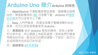Arduino Uno 簡介Arduino 的特色
資訊工程系 廖憲得
一、OpenSource 不僅軟體是開放源碼，連硬體也是開
放的。開發軟體用的 IDE 可免費下載，Arduino 的電路
設計圖也可以從官方上下載。
二、Easy 入門門檻低，即便沒有電子電機相關科系的
背景，也可以很容易學會使用 Arduino。
三、資源超多 由於 Arduino 開放的精神，很多人都樂
於分享作品，所以網路上有超多資源。常常我們只要參
考網友的作品，配合自己的需求調整一下設計，就可以
在短時間內完成自己的作品。
四、超級便宜 (參考售價)
 