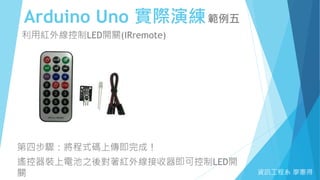 Arduino Uno 實際演練範例五
資訊工程系 廖憲得
利用紅外線控制LED開關(IRremote)
第四步驟：將程式碼上傳即完成！
遙控器裝上電池之後對著紅外線接收器即可控制LED開
關
 