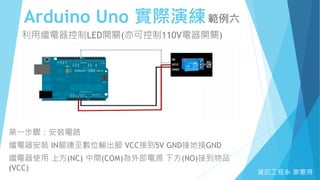 Arduino Uno 實際演練範例六
資訊工程系 廖憲得
利用繼電器控制LED開關(亦可控制110V電器開關)
第一步驟：安裝電路
繼電器安裝 IN腳連至數位輸出腳 VCC接到5V GND接地接GND
繼電器使用 上方(NC) 中間(COM)為外部電源 下方(NO)接到物品
(VCC)
 