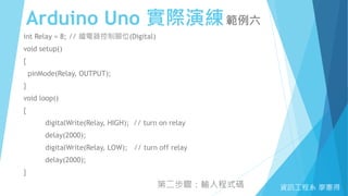 Arduino Uno 實際演練範例六
資訊工程系 廖憲得
int Relay = 8; // 繼電器控制腳位(Digital)
void setup()
{
pinMode(Relay, OUTPUT);
}
void loop()
{
digitalWrite(Relay, HIGH); // turn on relay
delay(2000);
digitalWrite(Relay, LOW); // turn off relay
delay(2000);
}
第二步驟：輸入程式碼
 
