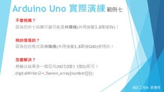 Arduino Uno 實際演練範例七
資訊工程系 廖憲得
不會亮嗎？
因為您的七段顯示器可能是共陽極(共用接腳3,8需接5V)！
亮的怪怪的？
因為您的程式是共陰極(共用接腳3,8需接GND)使用的！
怎麼解決？
將輸出結果多一個反向(NOT,0變1 1變0)即可！
digitalWrite(2+i,!seven_array[number][i]);
 