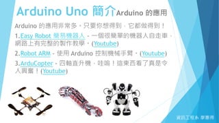 Arduino Uno 簡介Arduino 的應用
資訊工程系 廖憲得
Arduino 的應用非常多。只要你想得到，它都做得到！
1.Easy Robot 簡易機器人 - 一個很簡單的機器人自走車，
網路上有完整的製作教學。(Youtube)
2.Robot ARM - 使用 Arduino 控制機械手臂。(Youtube)
3.ArduCopter - 四軸直升機，哇嗚！這東西看了真是令
人興奮！(Youtube)
 
